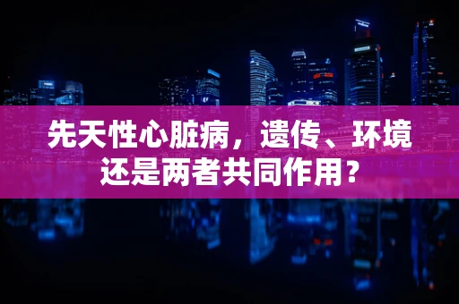 先天性心脏病，遗传、环境还是两者共同作用？