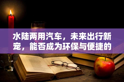 水陆两用汽车，未来出行新宠，能否成为环保与便捷的完美结合？