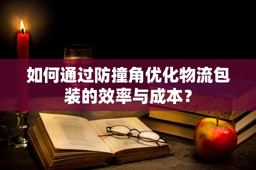 如何通过防撞角优化物流包装的效率与成本？