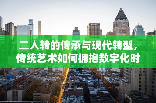 二人转的传承与现代转型，传统艺术如何拥抱数字化时代？