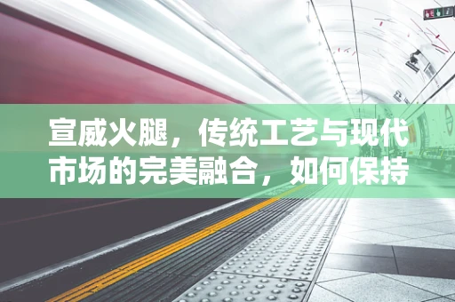 宣威火腿，传统工艺与现代市场的完美融合，如何保持其独特风味与品质？