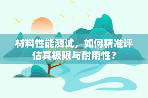 材料性能测试，如何精准评估其极限与耐用性？