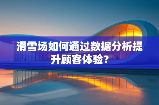 滑雪场如何通过数据分析提升顾客体验？