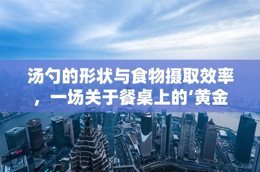 汤勺的形状与食物摄取效率，一场关于餐桌上的‘黄金比例’探索