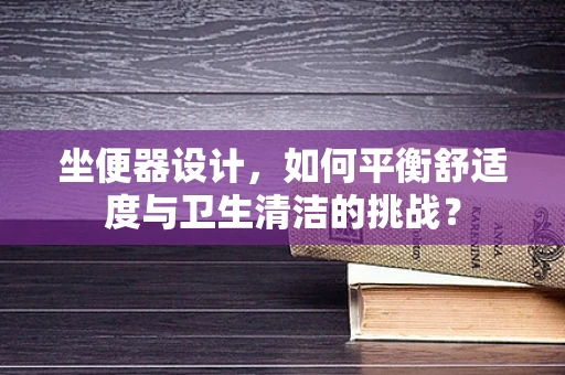 坐便器设计，如何平衡舒适度与卫生清洁的挑战？