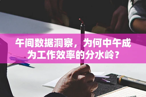 午间数据洞察，为何中午成为工作效率的分水岭？