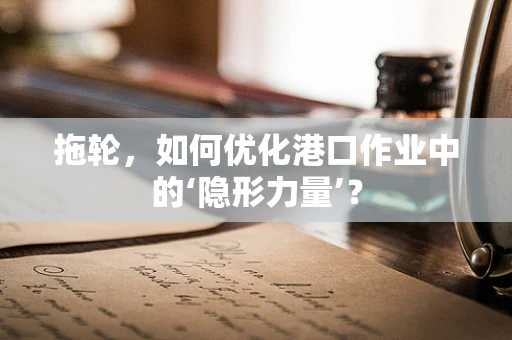 拖轮，如何优化港口作业中的‘隐形力量’？