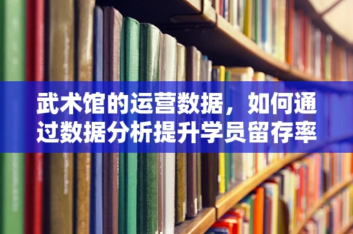 武术馆的运营数据，如何通过数据分析提升学员留存率？