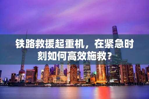 铁路救援起重机，在紧急时刻如何高效施救？