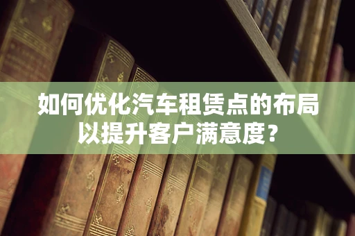 如何优化汽车租赁点的布局以提升客户满意度？