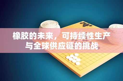 橡胶的未来，可持续性生产与全球供应链的挑战