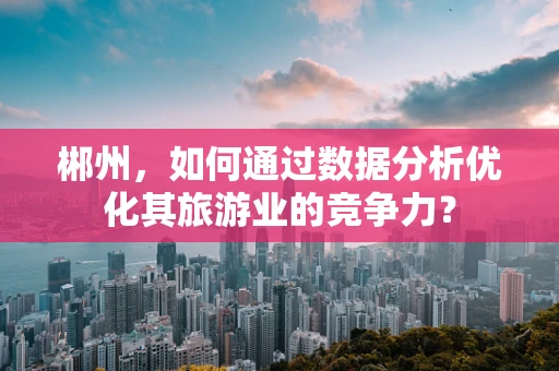 郴州，如何通过数据分析优化其旅游业的竞争力？