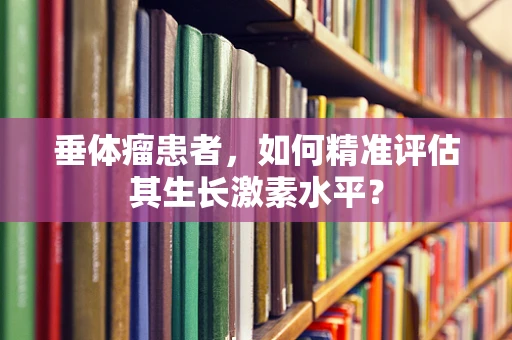 垂体瘤患者，如何精准评估其生长激素水平？