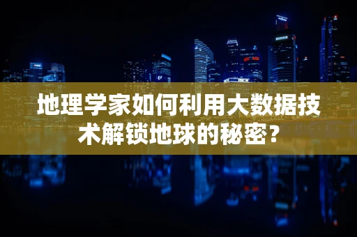 地理学家如何利用大数据技术解锁地球的秘密？