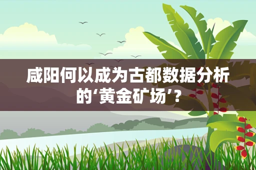 咸阳何以成为古都数据分析的‘黄金矿场’？