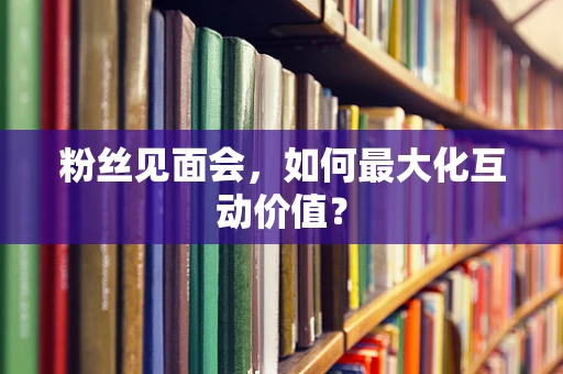 粉丝见面会，如何最大化互动价值？