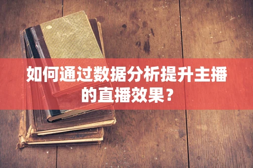 如何通过数据分析提升主播的直播效果？