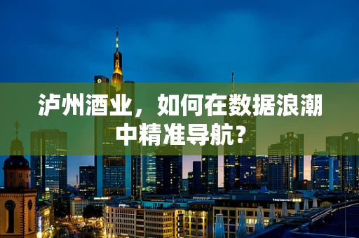 泸州酒业，如何在数据浪潮中精准导航？