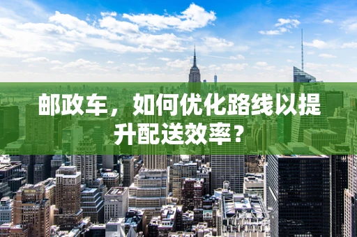 邮政车，如何优化路线以提升配送效率？