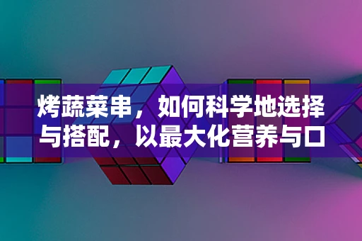 烤蔬菜串，如何科学地选择与搭配，以最大化营养与口感？