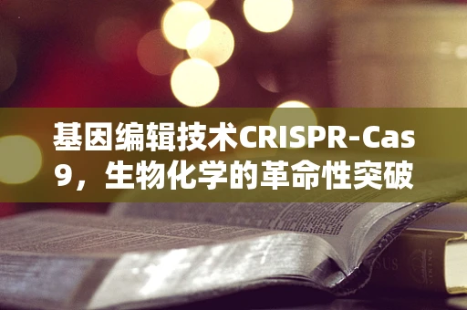 基因编辑技术CRISPR-Cas9，生物化学的革命性突破及其伦理考量