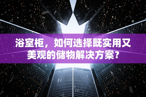 浴室柜，如何选择既实用又美观的储物解决方案？