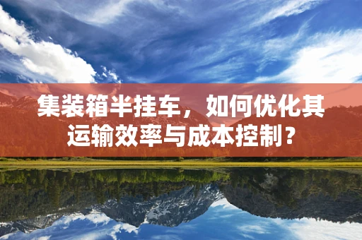 集装箱半挂车，如何优化其运输效率与成本控制？