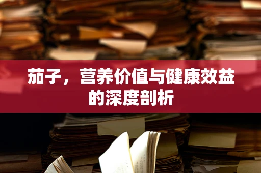 茄子，营养价值与健康效益的深度剖析