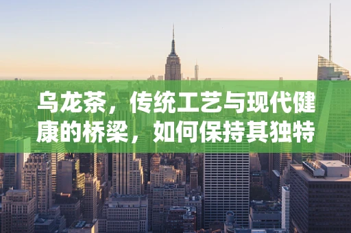 乌龙茶，传统工艺与现代健康的桥梁，如何保持其独特风味与健康益处？