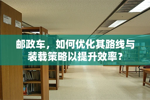 邮政车，如何优化其路线与装载策略以提升效率？