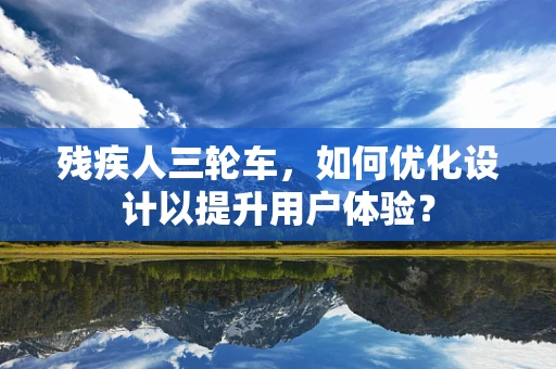 残疾人三轮车，如何优化设计以提升用户体验？