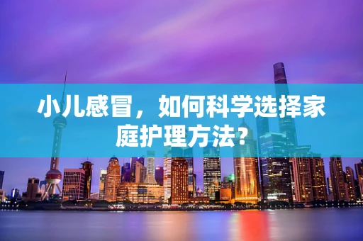 小儿感冒，如何科学选择家庭护理方法？