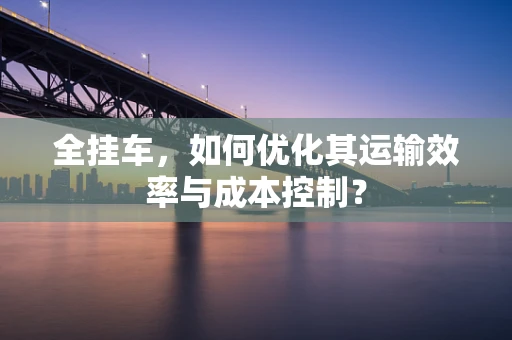 全挂车，如何优化其运输效率与成本控制？