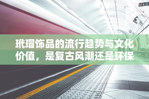 玳瑁饰品的流行趋势与文化价值，是复古风潮还是环保警钟？