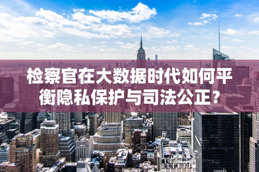 检察官在大数据时代如何平衡隐私保护与司法公正？