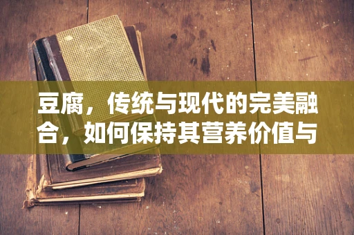 豆腐，传统与现代的完美融合，如何保持其营养价值与口感？