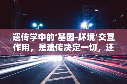 遗传学中的‘基因-环境’交互作用，是遗传决定一切，还是环境塑造命运？