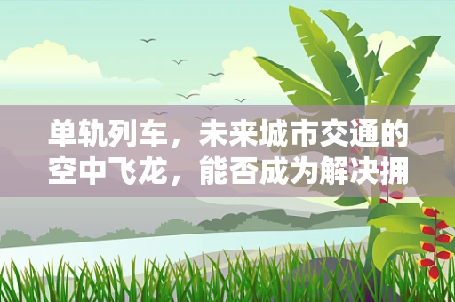 单轨列车，未来城市交通的空中飞龙，能否成为解决拥堵的终极方案？