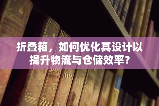 折叠箱，如何优化其设计以提升物流与仓储效率？