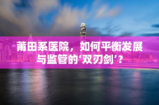 莆田系医院，如何平衡发展与监管的‘双刃剑’？