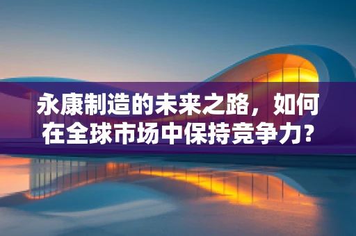 永康制造的未来之路，如何在全球市场中保持竞争力？