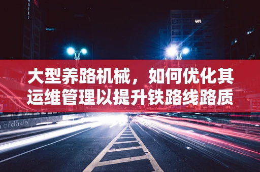 大型养路机械，如何优化其运维管理以提升铁路线路质量？