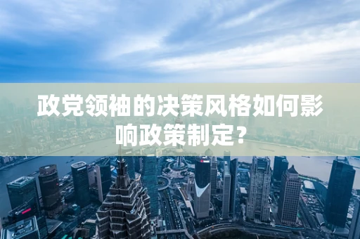 政党领袖的决策风格如何影响政策制定？