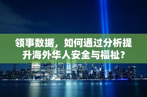 领事数据，如何通过分析提升海外华人安全与福祉？