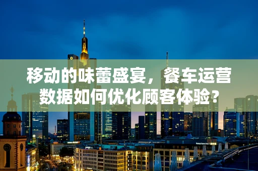 移动的味蕾盛宴，餐车运营数据如何优化顾客体验？