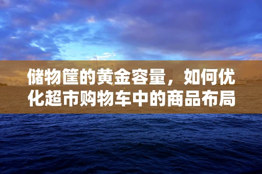 储物筐的黄金容量，如何优化超市购物车中的商品布局？