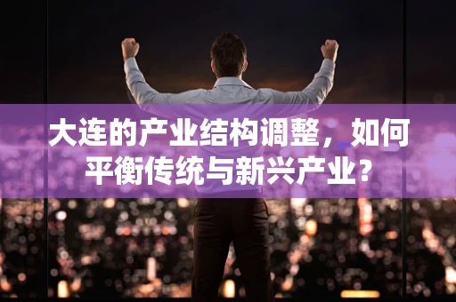 大连的产业结构调整，如何平衡传统与新兴产业？