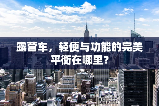 露营车，轻便与功能的完美平衡在哪里？