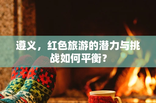 遵义，红色旅游的潜力与挑战如何平衡？