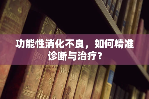 功能性消化不良，如何精准诊断与治疗？